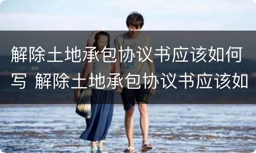 解除土地承包协议书应该如何写 解除土地承包协议书应该如何写呢
