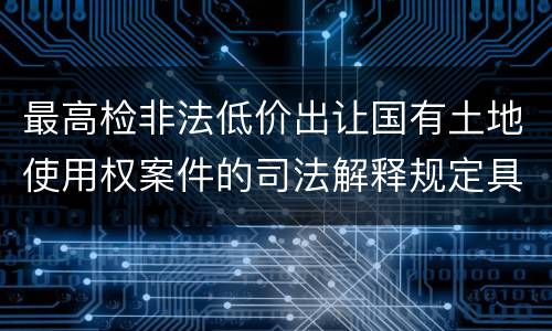 最高检非法低价出让国有土地使用权案件的司法解释规定具体有哪些