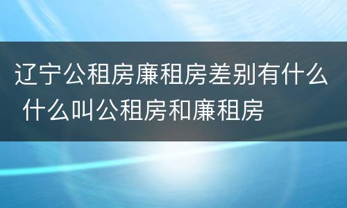辽宁公租房廉租房差别有什么 什么叫公租房和廉租房