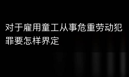 对于雇用童工从事危重劳动犯罪要怎样界定