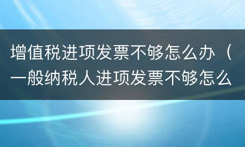 增值税进项发票不够怎么办（一般纳税人进项发票不够怎么办）