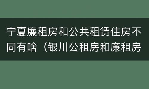 宁夏廉租房和公共租赁住房不同有啥（银川公租房和廉租房的区别）