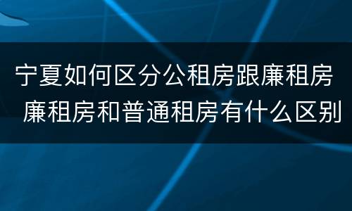 宁夏如何区分公租房跟廉租房 廉租房和普通租房有什么区别