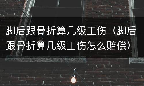 脚后跟骨折算几级工伤（脚后跟骨折算几级工伤怎么赔偿）