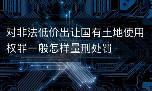 对非法低价出让国有土地使用权罪一般怎样量刑处罚