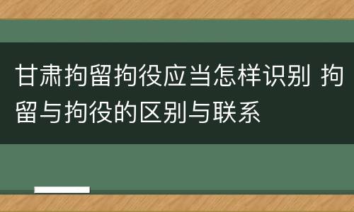 甘肃拘留拘役应当怎样识别 拘留与拘役的区别与联系