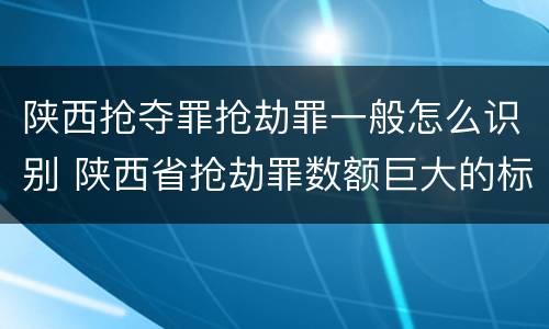 陕西抢夺罪抢劫罪一般怎么识别 陕西省抢劫罪数额巨大的标准