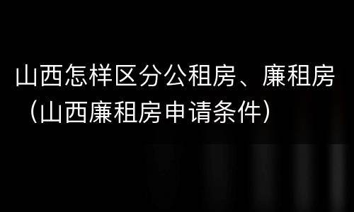 山西怎样区分公租房、廉租房（山西廉租房申请条件）