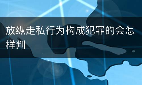 放纵走私行为构成犯罪的会怎样判