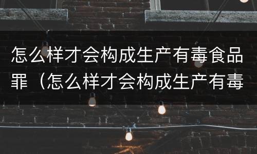 怎么样才会构成生产有毒食品罪（怎么样才会构成生产有毒食品罪行）