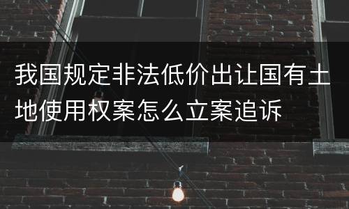 我国规定非法低价出让国有土地使用权案怎么立案追诉