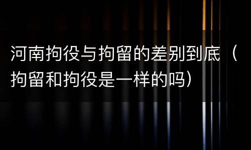 河南拘役与拘留的差别到底（拘留和拘役是一样的吗）