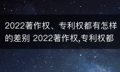 2022著作权、专利权都有怎样的差别 2022著作权,专利权都有怎样的差别呢