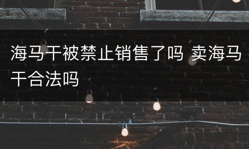 海马干被禁止销售了吗 卖海马干合法吗