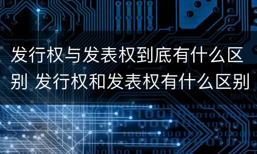 发行权与发表权到底有什么区别 发行权和发表权有什么区别