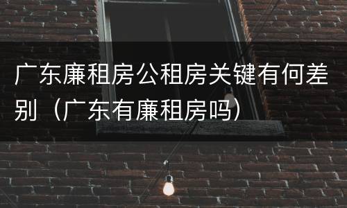 广东廉租房公租房关键有何差别（广东有廉租房吗）