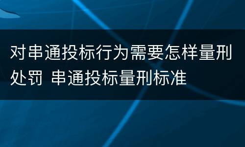 对串通投标行为需要怎样量刑处罚 串通投标量刑标准