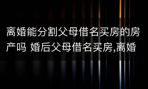 离婚能分割父母借名买房的房产吗 婚后父母借名买房,离婚怎么分割