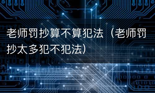 老师罚抄算不算犯法（老师罚抄太多犯不犯法）