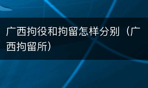 广西拘役和拘留怎样分别（广西拘留所）