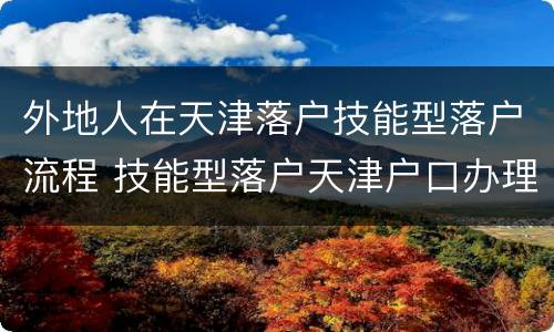 外地人在天津落户技能型落户流程 技能型落户天津户口办理经验