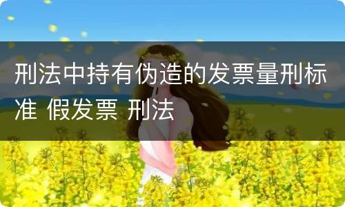 刑法中持有伪造的发票量刑标准 假发票 刑法