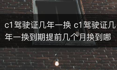 c1驾驶证几年一换 c1驾驶证几年一换到期提前几个月换到哪里去换