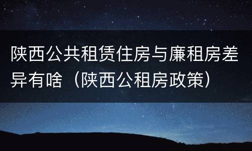陕西公共租赁住房与廉租房差异有啥（陕西公租房政策）