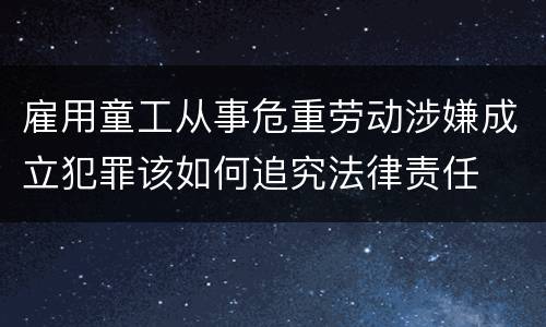 雇用童工从事危重劳动涉嫌成立犯罪该如何追究法律责任