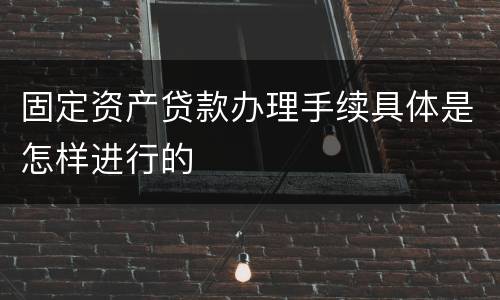 固定资产贷款办理手续具体是怎样进行的