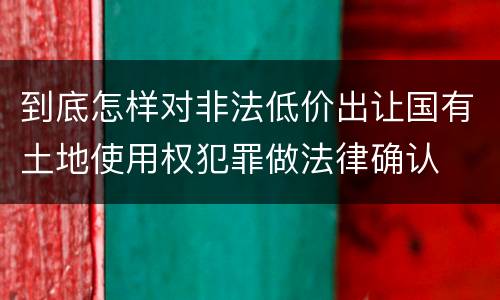 到底怎样对非法低价出让国有土地使用权犯罪做法律确认