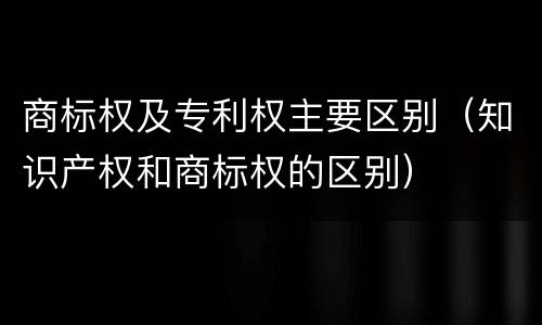 商标权及专利权主要区别（知识产权和商标权的区别）