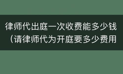 律师代出庭一次收费能多少钱（请律师代为开庭要多少费用）