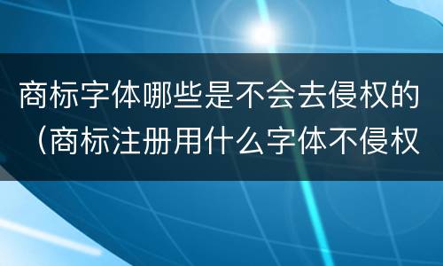 商标字体哪些是不会去侵权的（商标注册用什么字体不侵权）