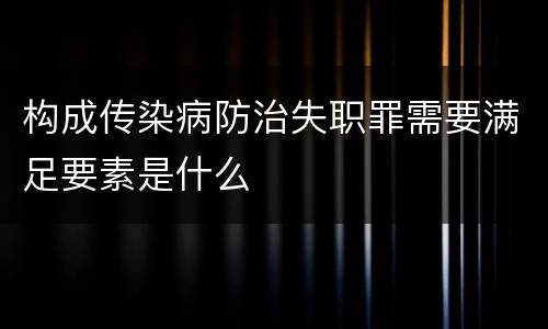 构成传染病防治失职罪需要满足要素是什么