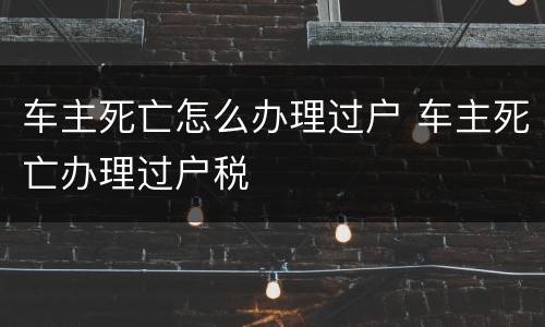 车主死亡怎么办理过户 车主死亡办理过户税