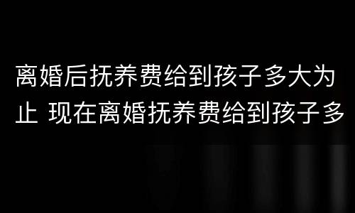 离婚后抚养费给到孩子多大为止 现在离婚抚养费给到孩子多大