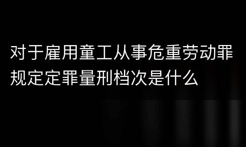 对于雇用童工从事危重劳动罪规定定罪量刑档次是什么