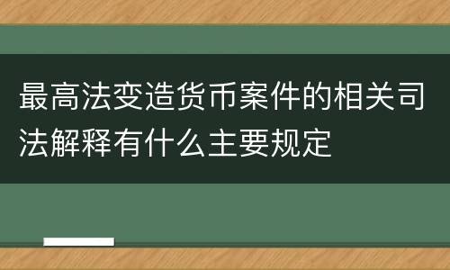 最高法变造货币案件的相关司法解释有什么主要规定