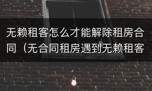 无赖租客怎么才能解除租房合同（无合同租房遇到无赖租客法律）
