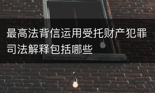 最高法背信运用受托财产犯罪司法解释包括哪些