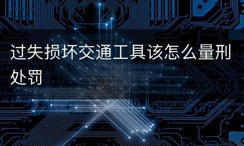过失损坏交通工具该怎么量刑处罚