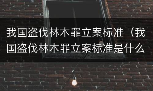 我国盗伐林木罪立案标准（我国盗伐林木罪立案标准是什么）