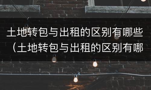 土地转包与出租的区别有哪些（土地转包与出租的区别有哪些呢）