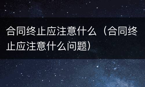 合同终止应注意什么（合同终止应注意什么问题）