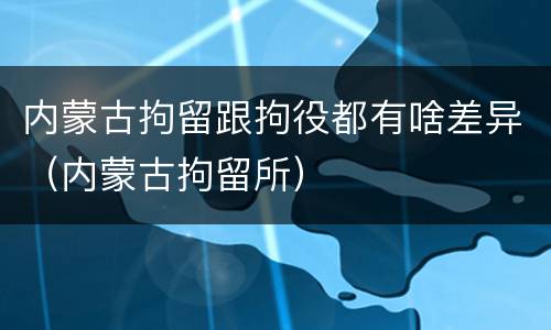 内蒙古拘留跟拘役都有啥差异（内蒙古拘留所）