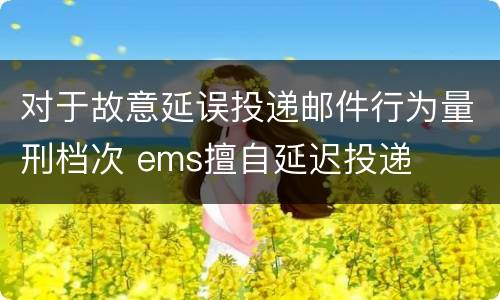 对于故意延误投递邮件行为量刑档次 ems擅自延迟投递