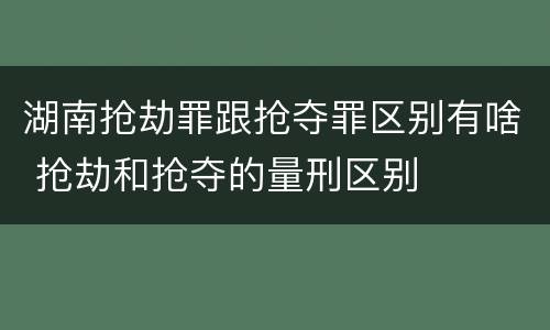 湖南抢劫罪跟抢夺罪区别有啥 抢劫和抢夺的量刑区别