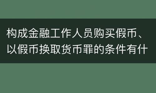 构成金融工作人员购买假币、以假币换取货币罪的条件有什么