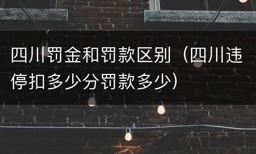 四川罚金和罚款区别（四川违停扣多少分罚款多少）